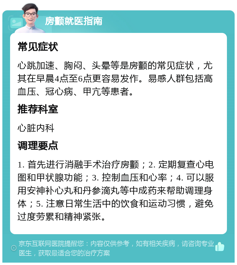 房颤就医指南 常见症状 心跳加速、胸闷、头晕等是房颤的常见症状，尤其在早晨4点至6点更容易发作。易感人群包括高血压、冠心病、甲亢等患者。 推荐科室 心脏内科 调理要点 1. 首先进行消融手术治疗房颤；2. 定期复查心电图和甲状腺功能；3. 控制血压和心率；4. 可以服用安神补心丸和丹参滴丸等中成药来帮助调理身体；5. 注意日常生活中的饮食和运动习惯，避免过度劳累和精神紧张。