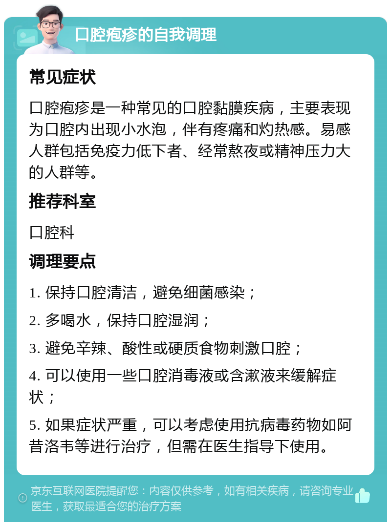 口腔疱疹的自我调理 常见症状 口腔疱疹是一种常见的口腔黏膜疾病，主要表现为口腔内出现小水泡，伴有疼痛和灼热感。易感人群包括免疫力低下者、经常熬夜或精神压力大的人群等。 推荐科室 口腔科 调理要点 1. 保持口腔清洁，避免细菌感染； 2. 多喝水，保持口腔湿润； 3. 避免辛辣、酸性或硬质食物刺激口腔； 4. 可以使用一些口腔消毒液或含漱液来缓解症状； 5. 如果症状严重，可以考虑使用抗病毒药物如阿昔洛韦等进行治疗，但需在医生指导下使用。