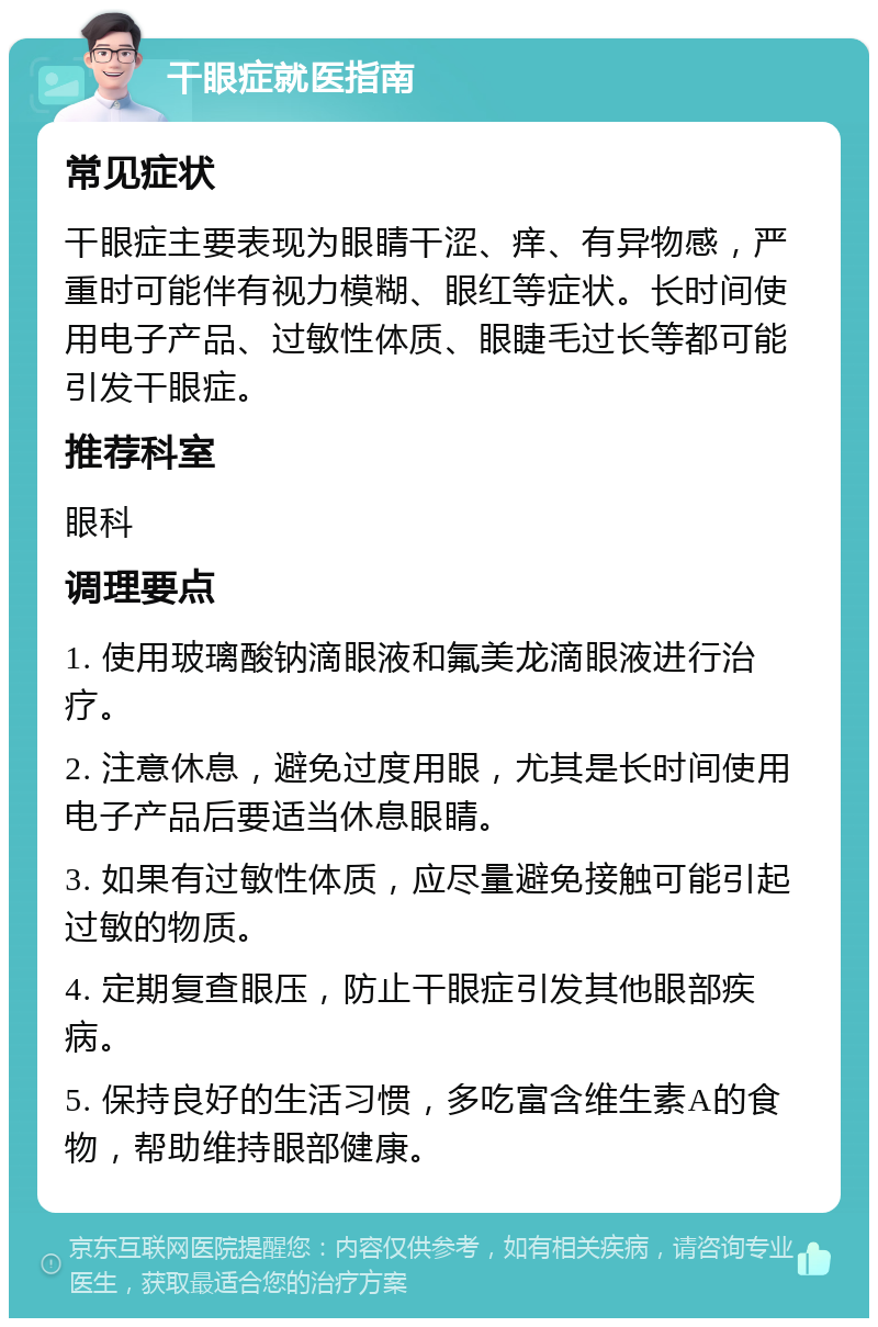 干眼症就医指南 常见症状 干眼症主要表现为眼睛干涩、痒、有异物感，严重时可能伴有视力模糊、眼红等症状。长时间使用电子产品、过敏性体质、眼睫毛过长等都可能引发干眼症。 推荐科室 眼科 调理要点 1. 使用玻璃酸钠滴眼液和氟美龙滴眼液进行治疗。 2. 注意休息，避免过度用眼，尤其是长时间使用电子产品后要适当休息眼睛。 3. 如果有过敏性体质，应尽量避免接触可能引起过敏的物质。 4. 定期复查眼压，防止干眼症引发其他眼部疾病。 5. 保持良好的生活习惯，多吃富含维生素A的食物，帮助维持眼部健康。