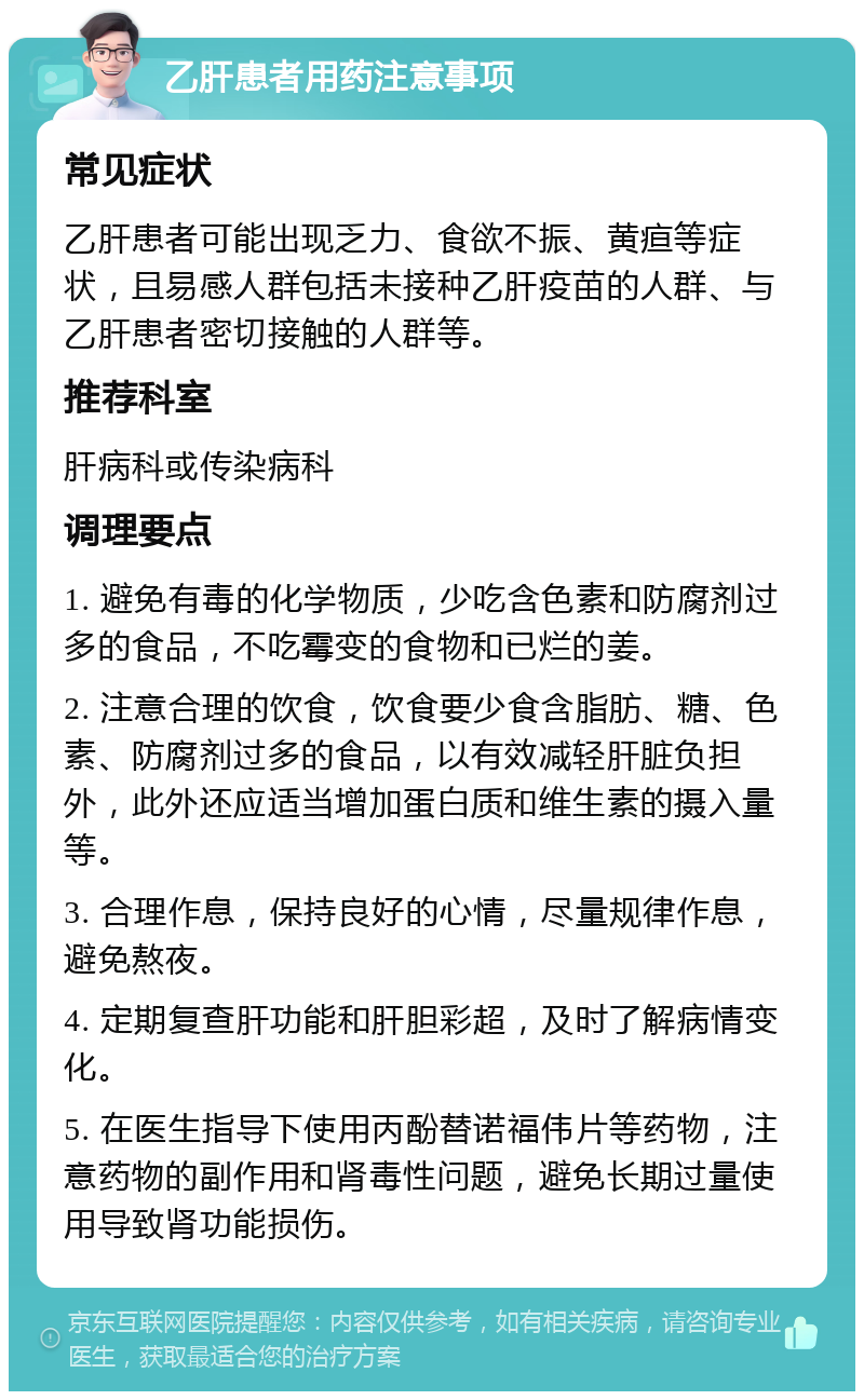 乙肝患者用药注意事项 常见症状 乙肝患者可能出现乏力、食欲不振、黄疸等症状，且易感人群包括未接种乙肝疫苗的人群、与乙肝患者密切接触的人群等。 推荐科室 肝病科或传染病科 调理要点 1. 避免有毒的化学物质，少吃含色素和防腐剂过多的食品，不吃霉变的食物和已烂的姜。 2. 注意合理的饮食，饮食要少食含脂肪、糖、色素、防腐剂过多的食品，以有效减轻肝脏负担外，此外还应适当增加蛋白质和维生素的摄入量等。 3. 合理作息，保持良好的心情，尽量规律作息，避免熬夜。 4. 定期复查肝功能和肝胆彩超，及时了解病情变化。 5. 在医生指导下使用丙酚替诺福伟片等药物，注意药物的副作用和肾毒性问题，避免长期过量使用导致肾功能损伤。