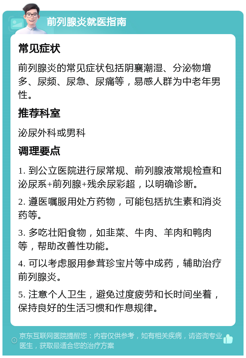 前列腺炎就医指南 常见症状 前列腺炎的常见症状包括阴襄潮湿、分泌物增多、尿频、尿急、尿痛等，易感人群为中老年男性。 推荐科室 泌尿外科或男科 调理要点 1. 到公立医院进行尿常规、前列腺液常规检查和泌尿系+前列腺+残余尿彩超，以明确诊断。 2. 遵医嘱服用处方药物，可能包括抗生素和消炎药等。 3. 多吃壮阳食物，如韭菜、牛肉、羊肉和鸭肉等，帮助改善性功能。 4. 可以考虑服用参茸珍宝片等中成药，辅助治疗前列腺炎。 5. 注意个人卫生，避免过度疲劳和长时间坐着，保持良好的生活习惯和作息规律。