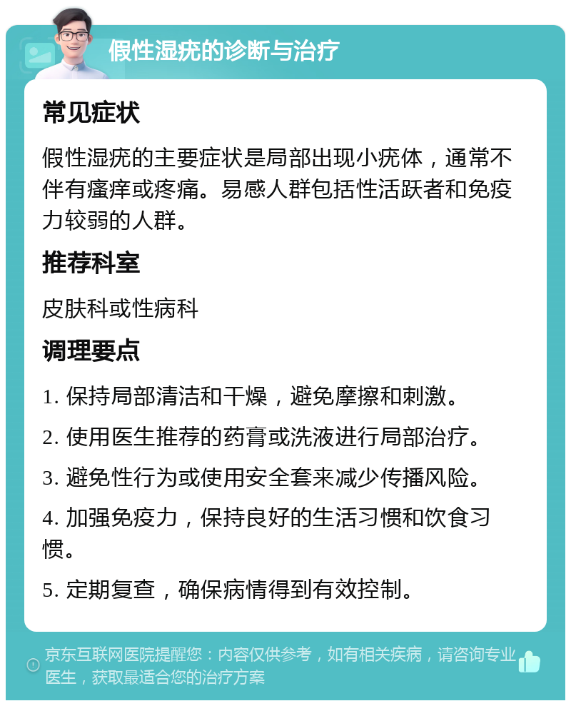 假性湿疣的诊断与治疗 常见症状 假性湿疣的主要症状是局部出现小疣体，通常不伴有瘙痒或疼痛。易感人群包括性活跃者和免疫力较弱的人群。 推荐科室 皮肤科或性病科 调理要点 1. 保持局部清洁和干燥，避免摩擦和刺激。 2. 使用医生推荐的药膏或洗液进行局部治疗。 3. 避免性行为或使用安全套来减少传播风险。 4. 加强免疫力，保持良好的生活习惯和饮食习惯。 5. 定期复查，确保病情得到有效控制。