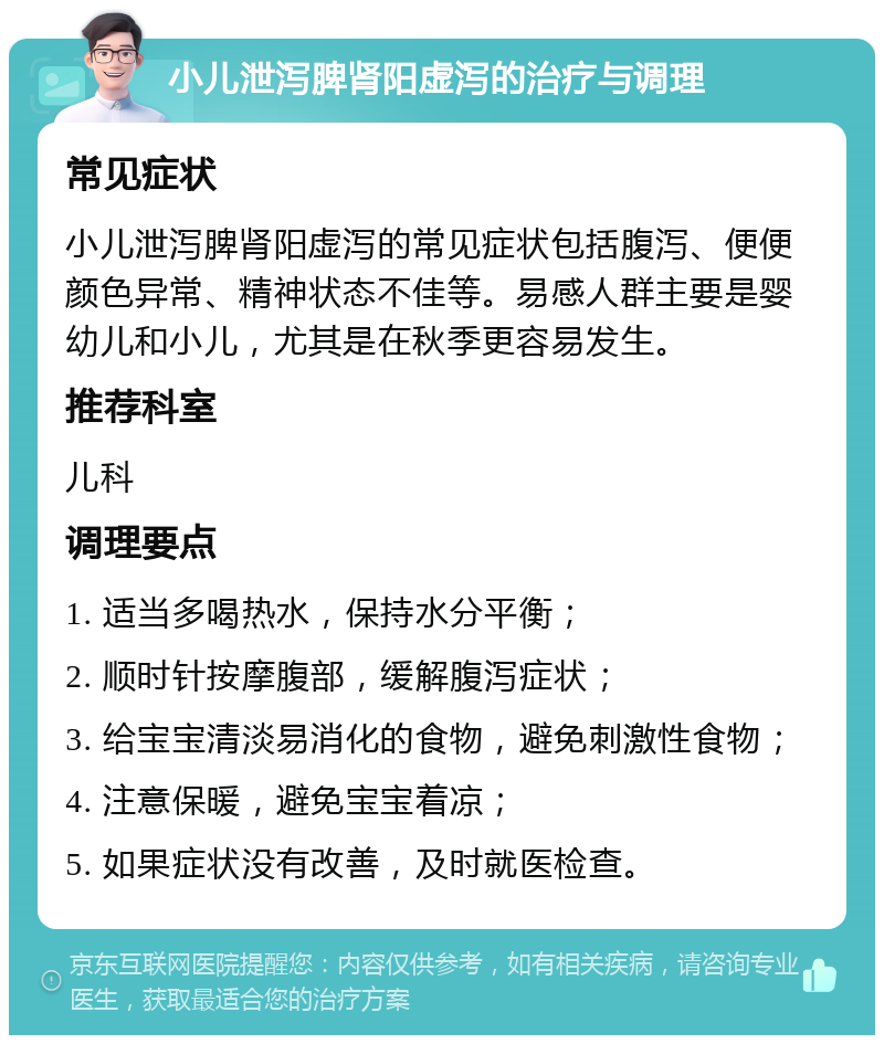 小儿泄泻脾肾阳虚泻的治疗与调理 常见症状 小儿泄泻脾肾阳虚泻的常见症状包括腹泻、便便颜色异常、精神状态不佳等。易感人群主要是婴幼儿和小儿，尤其是在秋季更容易发生。 推荐科室 儿科 调理要点 1. 适当多喝热水，保持水分平衡； 2. 顺时针按摩腹部，缓解腹泻症状； 3. 给宝宝清淡易消化的食物，避免刺激性食物； 4. 注意保暖，避免宝宝着凉； 5. 如果症状没有改善，及时就医检查。