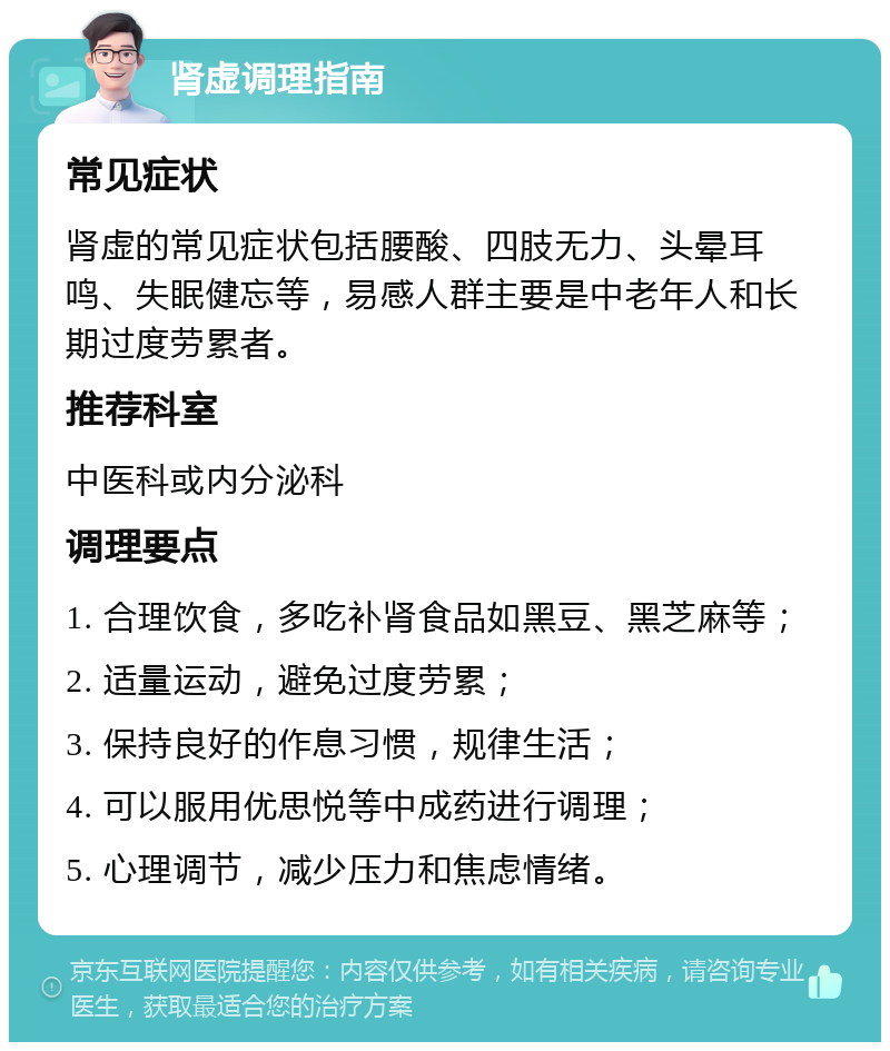 肾虚调理指南 常见症状 肾虚的常见症状包括腰酸、四肢无力、头晕耳鸣、失眠健忘等，易感人群主要是中老年人和长期过度劳累者。 推荐科室 中医科或内分泌科 调理要点 1. 合理饮食，多吃补肾食品如黑豆、黑芝麻等； 2. 适量运动，避免过度劳累； 3. 保持良好的作息习惯，规律生活； 4. 可以服用优思悦等中成药进行调理； 5. 心理调节，减少压力和焦虑情绪。