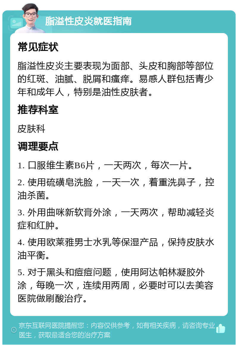 脂溢性皮炎就医指南 常见症状 脂溢性皮炎主要表现为面部、头皮和胸部等部位的红斑、油腻、脱屑和瘙痒。易感人群包括青少年和成年人，特别是油性皮肤者。 推荐科室 皮肤科 调理要点 1. 口服维生素B6片，一天两次，每次一片。 2. 使用硫磺皂洗脸，一天一次，着重洗鼻子，控油杀菌。 3. 外用曲咪新软膏外涂，一天两次，帮助减轻炎症和红肿。 4. 使用欧莱雅男士水乳等保湿产品，保持皮肤水油平衡。 5. 对于黑头和痘痘问题，使用阿达帕林凝胶外涂，每晚一次，连续用两周，必要时可以去美容医院做刷酸治疗。