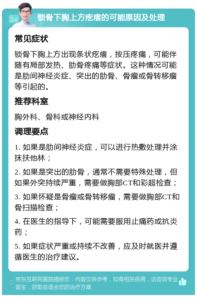 锁骨下胸上方疙瘩的可能原因及处理 常见症状 锁骨下胸上方出现条状疙瘩，按压疼痛，可能伴随有局部发热、肋骨疼痛等症状。这种情况可能是肋间神经炎症、突出的肋骨、骨瘤或骨转移瘤等引起的。 推荐科室 胸外科、骨科或神经内科 调理要点 1. 如果是肋间神经炎症，可以进行热敷处理并涂抹扶他林； 2. 如果是突出的肋骨，通常不需要特殊处理，但如果外突持续严重，需要做胸部CT和彩超检查； 3. 如果怀疑是骨瘤或骨转移瘤，需要做胸部CT和骨扫描检查； 4. 在医生的指导下，可能需要服用止痛药或抗炎药； 5. 如果症状严重或持续不改善，应及时就医并遵循医生的治疗建议。