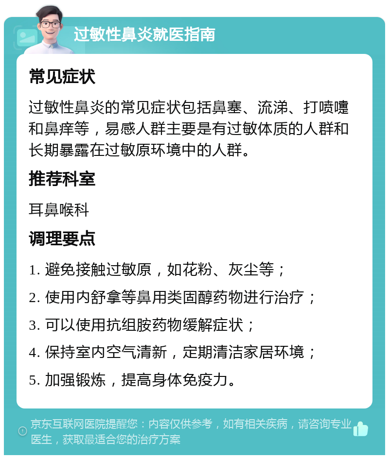 过敏性鼻炎就医指南 常见症状 过敏性鼻炎的常见症状包括鼻塞、流涕、打喷嚏和鼻痒等，易感人群主要是有过敏体质的人群和长期暴露在过敏原环境中的人群。 推荐科室 耳鼻喉科 调理要点 1. 避免接触过敏原，如花粉、灰尘等； 2. 使用内舒拿等鼻用类固醇药物进行治疗； 3. 可以使用抗组胺药物缓解症状； 4. 保持室内空气清新，定期清洁家居环境； 5. 加强锻炼，提高身体免疫力。