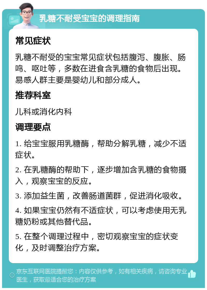 乳糖不耐受宝宝的调理指南 常见症状 乳糖不耐受的宝宝常见症状包括腹泻、腹胀、肠鸣、呕吐等，多数在进食含乳糖的食物后出现。易感人群主要是婴幼儿和部分成人。 推荐科室 儿科或消化内科 调理要点 1. 给宝宝服用乳糖酶，帮助分解乳糖，减少不适症状。 2. 在乳糖酶的帮助下，逐步增加含乳糖的食物摄入，观察宝宝的反应。 3. 添加益生菌，改善肠道菌群，促进消化吸收。 4. 如果宝宝仍然有不适症状，可以考虑使用无乳糖奶粉或其他替代品。 5. 在整个调理过程中，密切观察宝宝的症状变化，及时调整治疗方案。