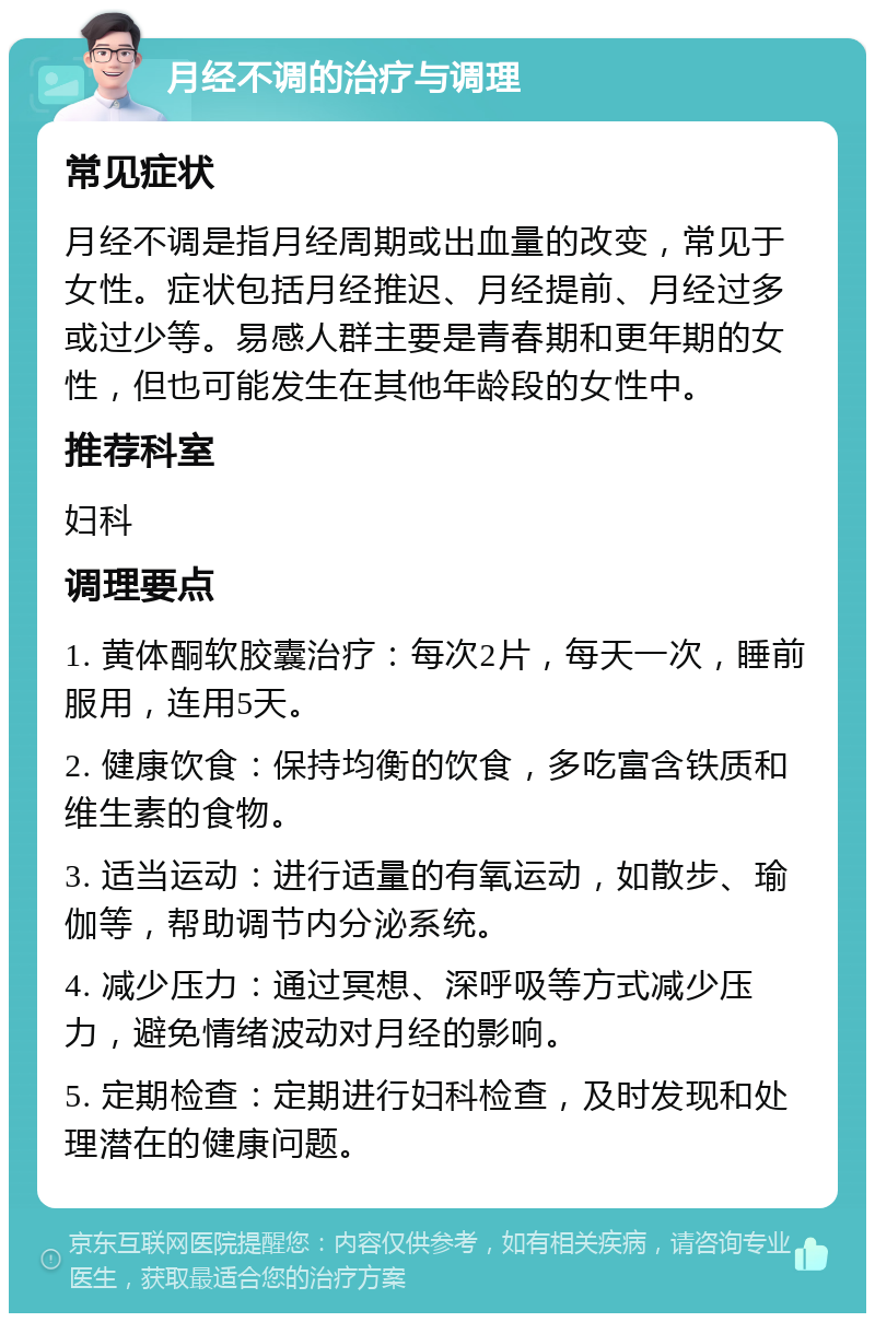 月经不调的治疗与调理 常见症状 月经不调是指月经周期或出血量的改变，常见于女性。症状包括月经推迟、月经提前、月经过多或过少等。易感人群主要是青春期和更年期的女性，但也可能发生在其他年龄段的女性中。 推荐科室 妇科 调理要点 1. 黄体酮软胶囊治疗：每次2片，每天一次，睡前服用，连用5天。 2. 健康饮食：保持均衡的饮食，多吃富含铁质和维生素的食物。 3. 适当运动：进行适量的有氧运动，如散步、瑜伽等，帮助调节内分泌系统。 4. 减少压力：通过冥想、深呼吸等方式减少压力，避免情绪波动对月经的影响。 5. 定期检查：定期进行妇科检查，及时发现和处理潜在的健康问题。