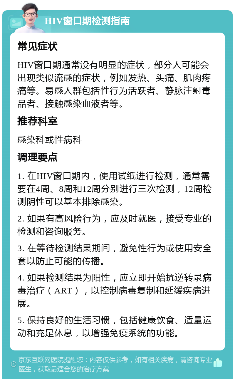 HIV窗口期检测指南 常见症状 HIV窗口期通常没有明显的症状，部分人可能会出现类似流感的症状，例如发热、头痛、肌肉疼痛等。易感人群包括性行为活跃者、静脉注射毒品者、接触感染血液者等。 推荐科室 感染科或性病科 调理要点 1. 在HIV窗口期内，使用试纸进行检测，通常需要在4周、8周和12周分别进行三次检测，12周检测阴性可以基本排除感染。 2. 如果有高风险行为，应及时就医，接受专业的检测和咨询服务。 3. 在等待检测结果期间，避免性行为或使用安全套以防止可能的传播。 4. 如果检测结果为阳性，应立即开始抗逆转录病毒治疗（ART），以控制病毒复制和延缓疾病进展。 5. 保持良好的生活习惯，包括健康饮食、适量运动和充足休息，以增强免疫系统的功能。