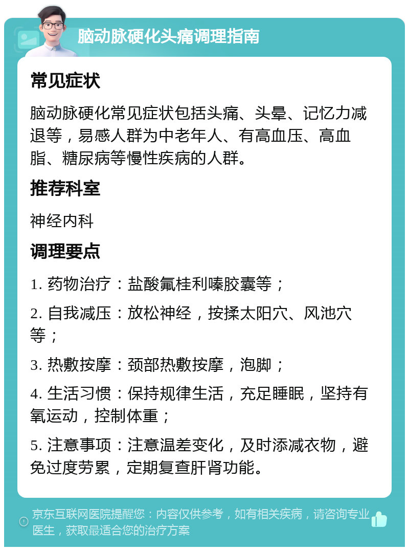 脑动脉硬化头痛调理指南 常见症状 脑动脉硬化常见症状包括头痛、头晕、记忆力减退等，易感人群为中老年人、有高血压、高血脂、糖尿病等慢性疾病的人群。 推荐科室 神经内科 调理要点 1. 药物治疗：盐酸氟桂利嗪胶囊等； 2. 自我减压：放松神经，按揉太阳穴、风池穴等； 3. 热敷按摩：颈部热敷按摩，泡脚； 4. 生活习惯：保持规律生活，充足睡眠，坚持有氧运动，控制体重； 5. 注意事项：注意温差变化，及时添减衣物，避免过度劳累，定期复查肝肾功能。