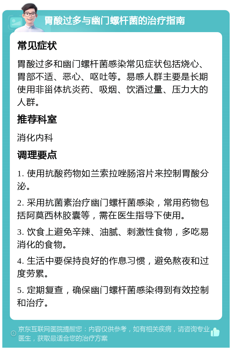 胃酸过多与幽门螺杆菌的治疗指南 常见症状 胃酸过多和幽门螺杆菌感染常见症状包括烧心、胃部不适、恶心、呕吐等。易感人群主要是长期使用非甾体抗炎药、吸烟、饮酒过量、压力大的人群。 推荐科室 消化内科 调理要点 1. 使用抗酸药物如兰索拉唑肠溶片来控制胃酸分泌。 2. 采用抗菌素治疗幽门螺杆菌感染，常用药物包括阿莫西林胶囊等，需在医生指导下使用。 3. 饮食上避免辛辣、油腻、刺激性食物，多吃易消化的食物。 4. 生活中要保持良好的作息习惯，避免熬夜和过度劳累。 5. 定期复查，确保幽门螺杆菌感染得到有效控制和治疗。