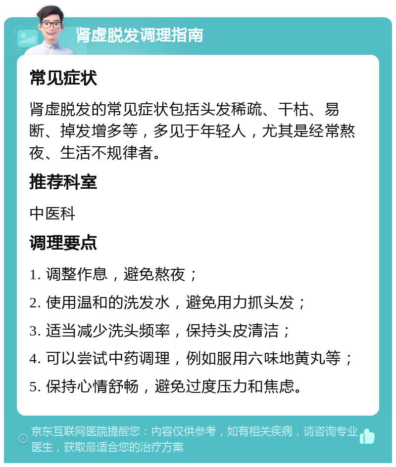 肾虚脱发调理指南 常见症状 肾虚脱发的常见症状包括头发稀疏、干枯、易断、掉发增多等，多见于年轻人，尤其是经常熬夜、生活不规律者。 推荐科室 中医科 调理要点 1. 调整作息，避免熬夜； 2. 使用温和的洗发水，避免用力抓头发； 3. 适当减少洗头频率，保持头皮清洁； 4. 可以尝试中药调理，例如服用六味地黄丸等； 5. 保持心情舒畅，避免过度压力和焦虑。