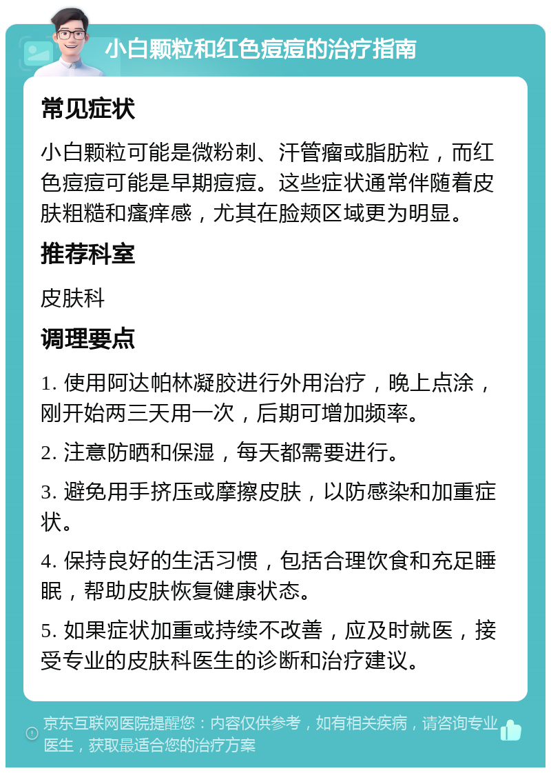 小白颗粒和红色痘痘的治疗指南 常见症状 小白颗粒可能是微粉刺、汗管瘤或脂肪粒，而红色痘痘可能是早期痘痘。这些症状通常伴随着皮肤粗糙和瘙痒感，尤其在脸颊区域更为明显。 推荐科室 皮肤科 调理要点 1. 使用阿达帕林凝胶进行外用治疗，晚上点涂，刚开始两三天用一次，后期可增加频率。 2. 注意防晒和保湿，每天都需要进行。 3. 避免用手挤压或摩擦皮肤，以防感染和加重症状。 4. 保持良好的生活习惯，包括合理饮食和充足睡眠，帮助皮肤恢复健康状态。 5. 如果症状加重或持续不改善，应及时就医，接受专业的皮肤科医生的诊断和治疗建议。