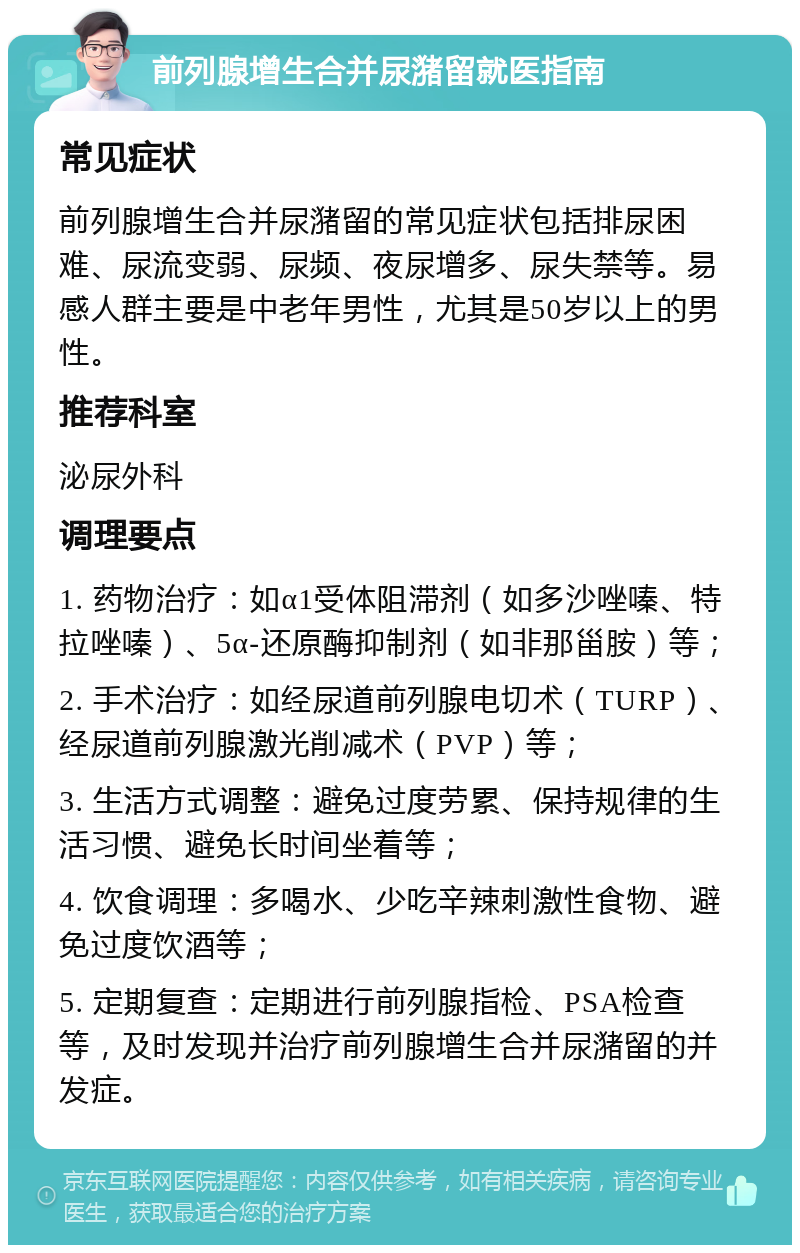 前列腺增生合并尿潴留就医指南 常见症状 前列腺增生合并尿潴留的常见症状包括排尿困难、尿流变弱、尿频、夜尿增多、尿失禁等。易感人群主要是中老年男性，尤其是50岁以上的男性。 推荐科室 泌尿外科 调理要点 1. 药物治疗：如α1受体阻滞剂（如多沙唑嗪、特拉唑嗪）、5α-还原酶抑制剂（如非那甾胺）等； 2. 手术治疗：如经尿道前列腺电切术（TURP）、经尿道前列腺激光削减术（PVP）等； 3. 生活方式调整：避免过度劳累、保持规律的生活习惯、避免长时间坐着等； 4. 饮食调理：多喝水、少吃辛辣刺激性食物、避免过度饮酒等； 5. 定期复查：定期进行前列腺指检、PSA检查等，及时发现并治疗前列腺增生合并尿潴留的并发症。