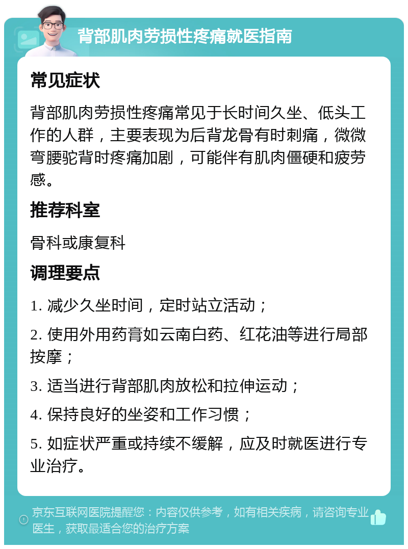 背部肌肉劳损性疼痛就医指南 常见症状 背部肌肉劳损性疼痛常见于长时间久坐、低头工作的人群，主要表现为后背龙骨有时刺痛，微微弯腰驼背时疼痛加剧，可能伴有肌肉僵硬和疲劳感。 推荐科室 骨科或康复科 调理要点 1. 减少久坐时间，定时站立活动； 2. 使用外用药膏如云南白药、红花油等进行局部按摩； 3. 适当进行背部肌肉放松和拉伸运动； 4. 保持良好的坐姿和工作习惯； 5. 如症状严重或持续不缓解，应及时就医进行专业治疗。