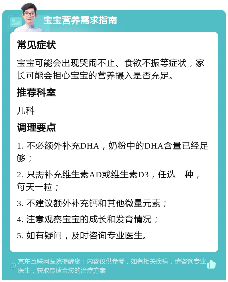 宝宝营养需求指南 常见症状 宝宝可能会出现哭闹不止、食欲不振等症状，家长可能会担心宝宝的营养摄入是否充足。 推荐科室 儿科 调理要点 1. 不必额外补充DHA，奶粉中的DHA含量已经足够； 2. 只需补充维生素AD或维生素D3，任选一种，每天一粒； 3. 不建议额外补充钙和其他微量元素； 4. 注意观察宝宝的成长和发育情况； 5. 如有疑问，及时咨询专业医生。