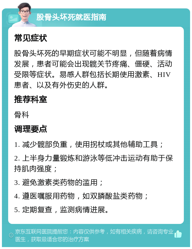 股骨头坏死就医指南 常见症状 股骨头坏死的早期症状可能不明显，但随着病情发展，患者可能会出现髋关节疼痛、僵硬、活动受限等症状。易感人群包括长期使用激素、HIV患者、以及有外伤史的人群。 推荐科室 骨科 调理要点 1. 减少髋部负重，使用拐杖或其他辅助工具； 2. 上半身力量锻炼和游泳等低冲击运动有助于保持肌肉强度； 3. 避免激素类药物的滥用； 4. 遵医嘱服用药物，如双膦酸盐类药物； 5. 定期复查，监测病情进展。