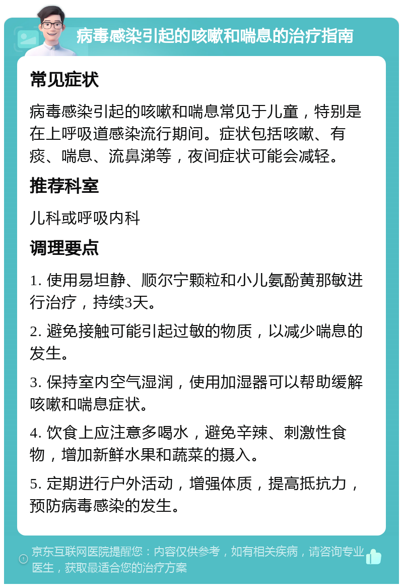 病毒感染引起的咳嗽和喘息的治疗指南 常见症状 病毒感染引起的咳嗽和喘息常见于儿童，特别是在上呼吸道感染流行期间。症状包括咳嗽、有痰、喘息、流鼻涕等，夜间症状可能会减轻。 推荐科室 儿科或呼吸内科 调理要点 1. 使用易坦静、顺尔宁颗粒和小儿氨酚黄那敏进行治疗，持续3天。 2. 避免接触可能引起过敏的物质，以减少喘息的发生。 3. 保持室内空气湿润，使用加湿器可以帮助缓解咳嗽和喘息症状。 4. 饮食上应注意多喝水，避免辛辣、刺激性食物，增加新鲜水果和蔬菜的摄入。 5. 定期进行户外活动，增强体质，提高抵抗力，预防病毒感染的发生。