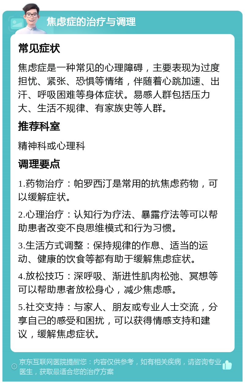 焦虑症的治疗与调理 常见症状 焦虑症是一种常见的心理障碍，主要表现为过度担忧、紧张、恐惧等情绪，伴随着心跳加速、出汗、呼吸困难等身体症状。易感人群包括压力大、生活不规律、有家族史等人群。 推荐科室 精神科或心理科 调理要点 1.药物治疗：帕罗西汀是常用的抗焦虑药物，可以缓解症状。 2.心理治疗：认知行为疗法、暴露疗法等可以帮助患者改变不良思维模式和行为习惯。 3.生活方式调整：保持规律的作息、适当的运动、健康的饮食等都有助于缓解焦虑症状。 4.放松技巧：深呼吸、渐进性肌肉松弛、冥想等可以帮助患者放松身心，减少焦虑感。 5.社交支持：与家人、朋友或专业人士交流，分享自己的感受和困扰，可以获得情感支持和建议，缓解焦虑症状。