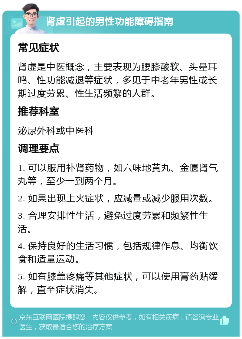 肾虚引起的男性功能障碍指南 常见症状 肾虚是中医概念，主要表现为腰膝酸软、头晕耳鸣、性功能减退等症状，多见于中老年男性或长期过度劳累、性生活频繁的人群。 推荐科室 泌尿外科或中医科 调理要点 1. 可以服用补肾药物，如六味地黄丸、金匮肾气丸等，至少一到两个月。 2. 如果出现上火症状，应减量或减少服用次数。 3. 合理安排性生活，避免过度劳累和频繁性生活。 4. 保持良好的生活习惯，包括规律作息、均衡饮食和适量运动。 5. 如有膝盖疼痛等其他症状，可以使用膏药贴缓解，直至症状消失。