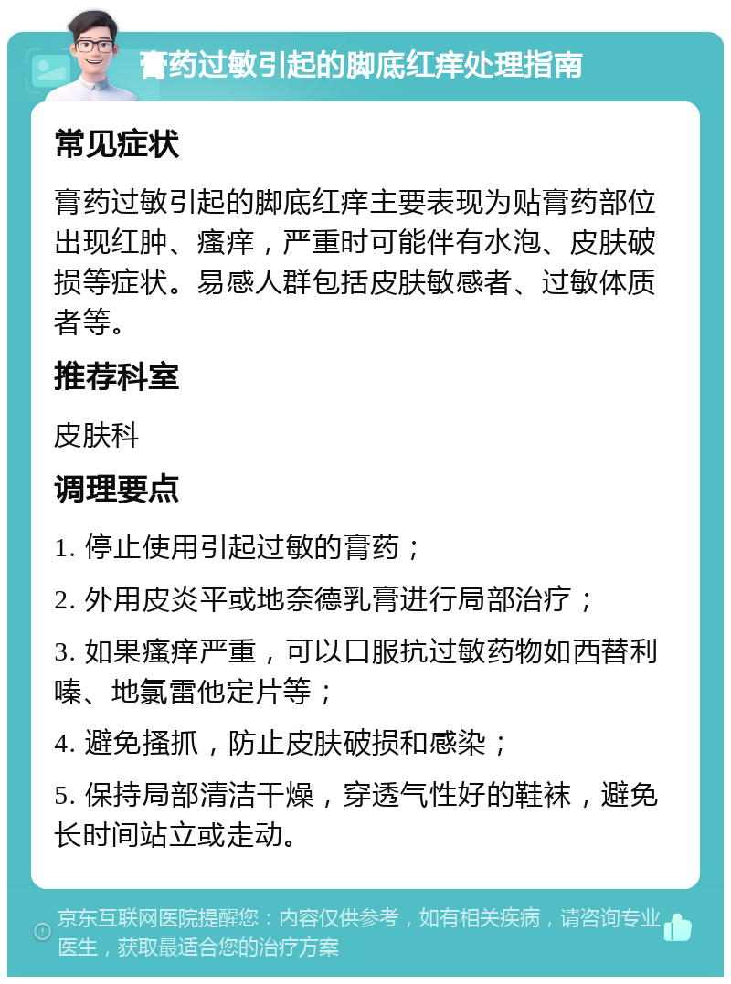 膏药过敏引起的脚底红痒处理指南 常见症状 膏药过敏引起的脚底红痒主要表现为贴膏药部位出现红肿、瘙痒，严重时可能伴有水泡、皮肤破损等症状。易感人群包括皮肤敏感者、过敏体质者等。 推荐科室 皮肤科 调理要点 1. 停止使用引起过敏的膏药； 2. 外用皮炎平或地奈德乳膏进行局部治疗； 3. 如果瘙痒严重，可以口服抗过敏药物如西替利嗪、地氯雷他定片等； 4. 避免搔抓，防止皮肤破损和感染； 5. 保持局部清洁干燥，穿透气性好的鞋袜，避免长时间站立或走动。