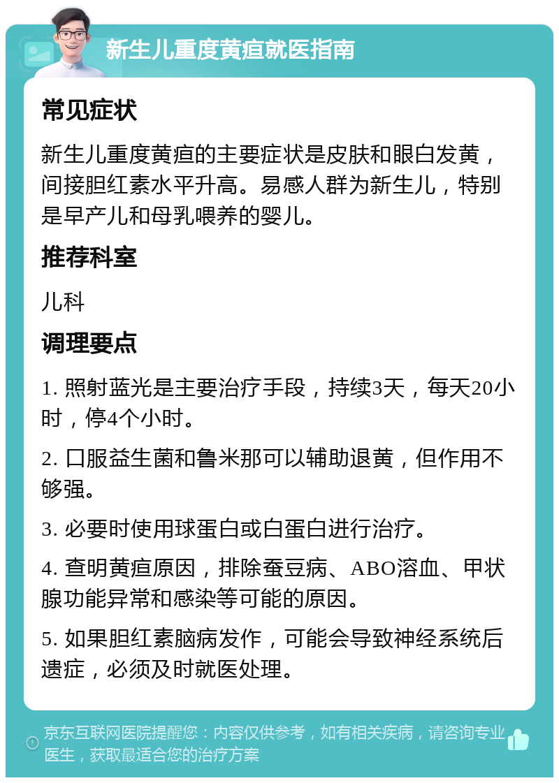 新生儿重度黄疸就医指南 常见症状 新生儿重度黄疸的主要症状是皮肤和眼白发黄，间接胆红素水平升高。易感人群为新生儿，特别是早产儿和母乳喂养的婴儿。 推荐科室 儿科 调理要点 1. 照射蓝光是主要治疗手段，持续3天，每天20小时，停4个小时。 2. 口服益生菌和鲁米那可以辅助退黄，但作用不够强。 3. 必要时使用球蛋白或白蛋白进行治疗。 4. 查明黄疸原因，排除蚕豆病、ABO溶血、甲状腺功能异常和感染等可能的原因。 5. 如果胆红素脑病发作，可能会导致神经系统后遗症，必须及时就医处理。