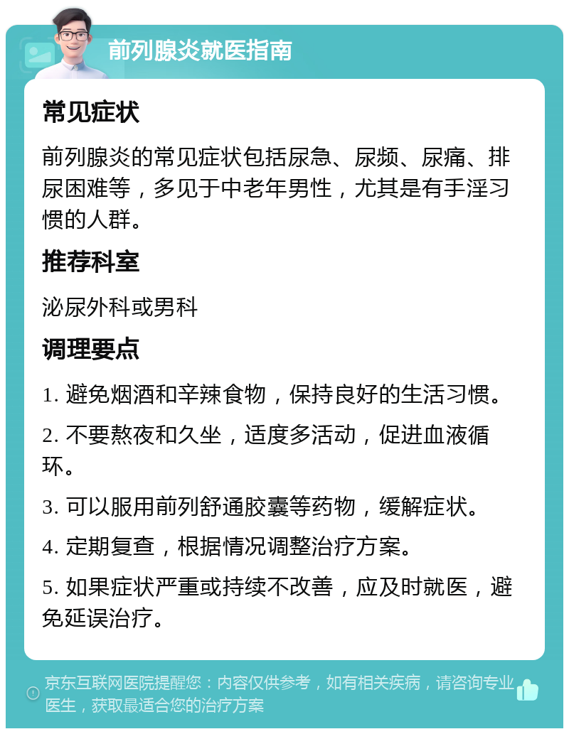 前列腺炎就医指南 常见症状 前列腺炎的常见症状包括尿急、尿频、尿痛、排尿困难等，多见于中老年男性，尤其是有手淫习惯的人群。 推荐科室 泌尿外科或男科 调理要点 1. 避免烟酒和辛辣食物，保持良好的生活习惯。 2. 不要熬夜和久坐，适度多活动，促进血液循环。 3. 可以服用前列舒通胶囊等药物，缓解症状。 4. 定期复查，根据情况调整治疗方案。 5. 如果症状严重或持续不改善，应及时就医，避免延误治疗。