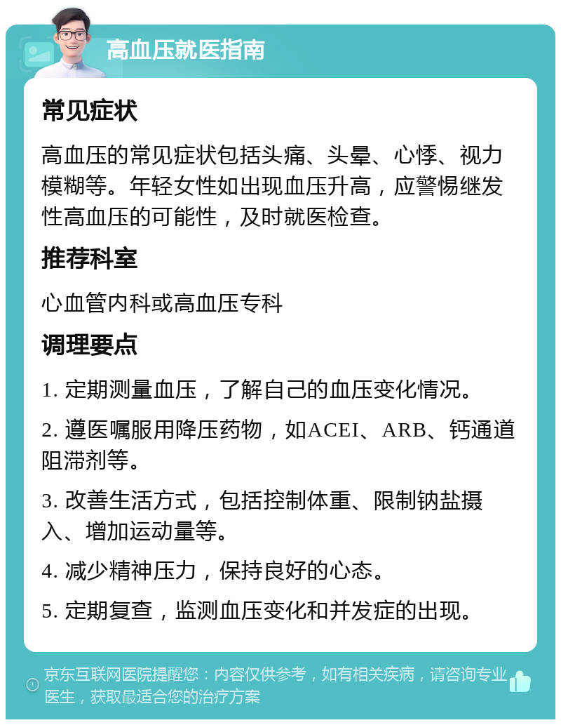 高血压就医指南 常见症状 高血压的常见症状包括头痛、头晕、心悸、视力模糊等。年轻女性如出现血压升高，应警惕继发性高血压的可能性，及时就医检查。 推荐科室 心血管内科或高血压专科 调理要点 1. 定期测量血压，了解自己的血压变化情况。 2. 遵医嘱服用降压药物，如ACEI、ARB、钙通道阻滞剂等。 3. 改善生活方式，包括控制体重、限制钠盐摄入、增加运动量等。 4. 减少精神压力，保持良好的心态。 5. 定期复查，监测血压变化和并发症的出现。