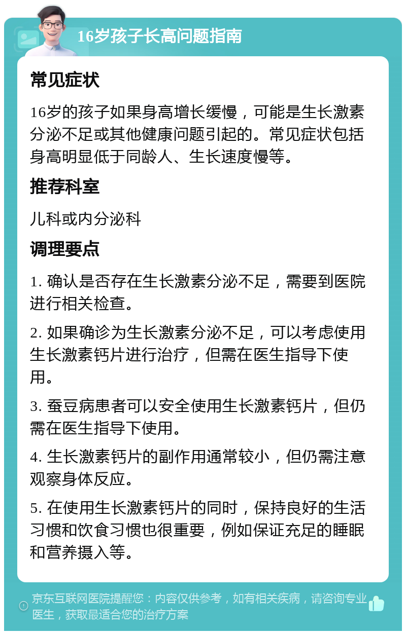 16岁孩子长高问题指南 常见症状 16岁的孩子如果身高增长缓慢，可能是生长激素分泌不足或其他健康问题引起的。常见症状包括身高明显低于同龄人、生长速度慢等。 推荐科室 儿科或内分泌科 调理要点 1. 确认是否存在生长激素分泌不足，需要到医院进行相关检查。 2. 如果确诊为生长激素分泌不足，可以考虑使用生长激素钙片进行治疗，但需在医生指导下使用。 3. 蚕豆病患者可以安全使用生长激素钙片，但仍需在医生指导下使用。 4. 生长激素钙片的副作用通常较小，但仍需注意观察身体反应。 5. 在使用生长激素钙片的同时，保持良好的生活习惯和饮食习惯也很重要，例如保证充足的睡眠和营养摄入等。