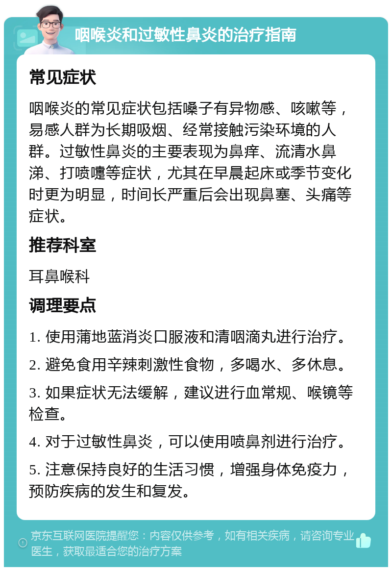 咽喉炎和过敏性鼻炎的治疗指南 常见症状 咽喉炎的常见症状包括嗓子有异物感、咳嗽等，易感人群为长期吸烟、经常接触污染环境的人群。过敏性鼻炎的主要表现为鼻痒、流清水鼻涕、打喷嚏等症状，尤其在早晨起床或季节变化时更为明显，时间长严重后会出现鼻塞、头痛等症状。 推荐科室 耳鼻喉科 调理要点 1. 使用蒲地蓝消炎口服液和清咽滴丸进行治疗。 2. 避免食用辛辣刺激性食物，多喝水、多休息。 3. 如果症状无法缓解，建议进行血常规、喉镜等检查。 4. 对于过敏性鼻炎，可以使用喷鼻剂进行治疗。 5. 注意保持良好的生活习惯，增强身体免疫力，预防疾病的发生和复发。