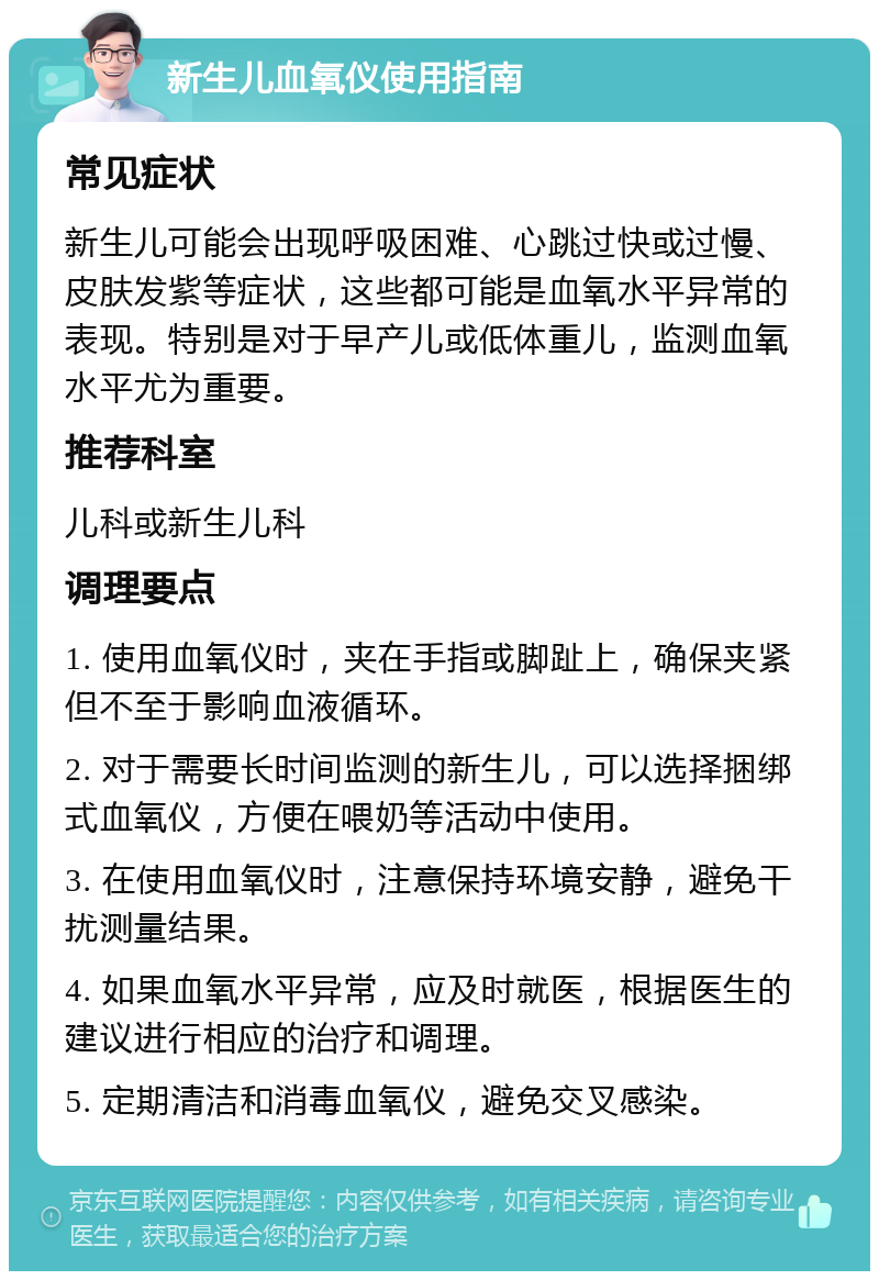 新生儿血氧仪使用指南 常见症状 新生儿可能会出现呼吸困难、心跳过快或过慢、皮肤发紫等症状，这些都可能是血氧水平异常的表现。特别是对于早产儿或低体重儿，监测血氧水平尤为重要。 推荐科室 儿科或新生儿科 调理要点 1. 使用血氧仪时，夹在手指或脚趾上，确保夹紧但不至于影响血液循环。 2. 对于需要长时间监测的新生儿，可以选择捆绑式血氧仪，方便在喂奶等活动中使用。 3. 在使用血氧仪时，注意保持环境安静，避免干扰测量结果。 4. 如果血氧水平异常，应及时就医，根据医生的建议进行相应的治疗和调理。 5. 定期清洁和消毒血氧仪，避免交叉感染。