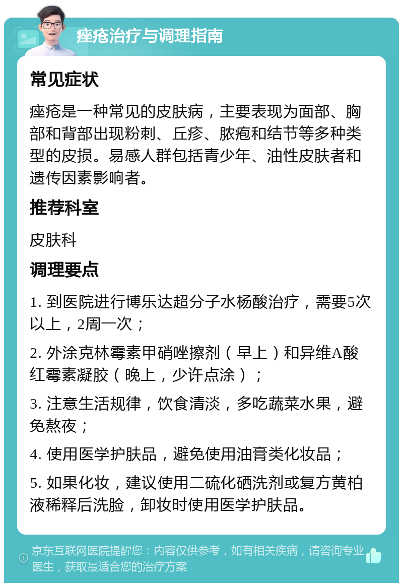 痤疮治疗与调理指南 常见症状 痤疮是一种常见的皮肤病，主要表现为面部、胸部和背部出现粉刺、丘疹、脓疱和结节等多种类型的皮损。易感人群包括青少年、油性皮肤者和遗传因素影响者。 推荐科室 皮肤科 调理要点 1. 到医院进行博乐达超分子水杨酸治疗，需要5次以上，2周一次； 2. 外涂克林霉素甲硝唑擦剂（早上）和异维A酸红霉素凝胶（晚上，少许点涂）； 3. 注意生活规律，饮食清淡，多吃蔬菜水果，避免熬夜； 4. 使用医学护肤品，避免使用油膏类化妆品； 5. 如果化妆，建议使用二硫化硒洗剂或复方黄柏液稀释后洗脸，卸妆时使用医学护肤品。