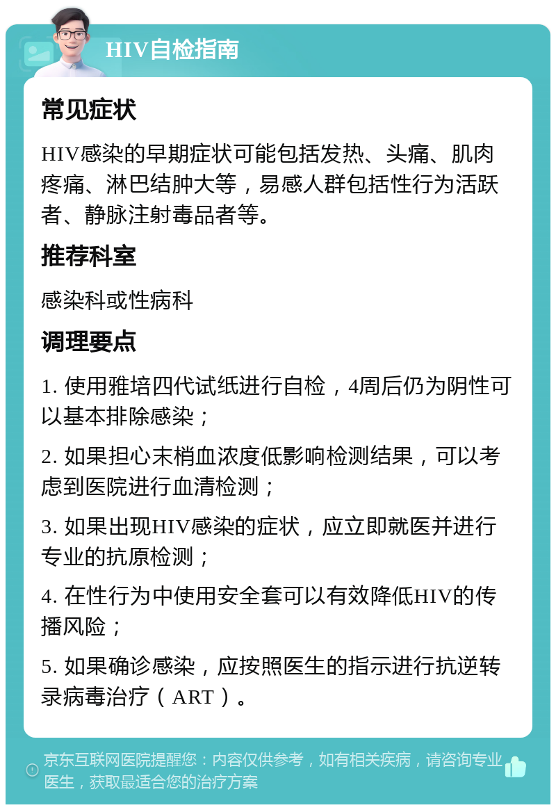 HIV自检指南 常见症状 HIV感染的早期症状可能包括发热、头痛、肌肉疼痛、淋巴结肿大等，易感人群包括性行为活跃者、静脉注射毒品者等。 推荐科室 感染科或性病科 调理要点 1. 使用雅培四代试纸进行自检，4周后仍为阴性可以基本排除感染； 2. 如果担心末梢血浓度低影响检测结果，可以考虑到医院进行血清检测； 3. 如果出现HIV感染的症状，应立即就医并进行专业的抗原检测； 4. 在性行为中使用安全套可以有效降低HIV的传播风险； 5. 如果确诊感染，应按照医生的指示进行抗逆转录病毒治疗（ART）。