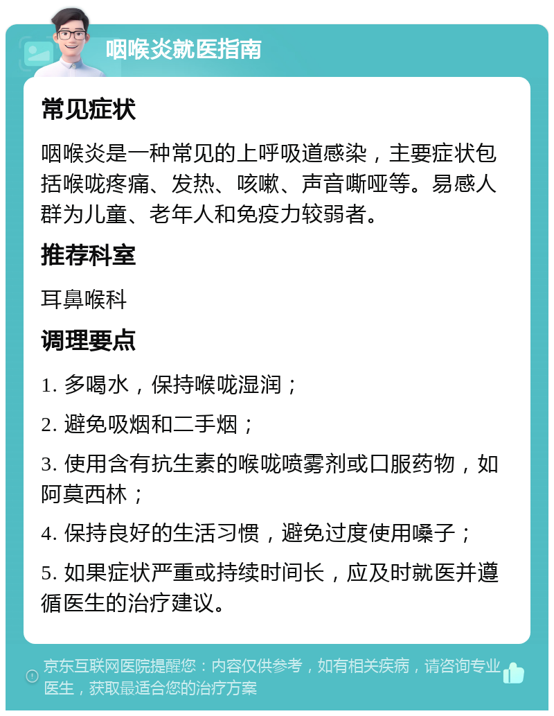 咽喉炎就医指南 常见症状 咽喉炎是一种常见的上呼吸道感染，主要症状包括喉咙疼痛、发热、咳嗽、声音嘶哑等。易感人群为儿童、老年人和免疫力较弱者。 推荐科室 耳鼻喉科 调理要点 1. 多喝水，保持喉咙湿润； 2. 避免吸烟和二手烟； 3. 使用含有抗生素的喉咙喷雾剂或口服药物，如阿莫西林； 4. 保持良好的生活习惯，避免过度使用嗓子； 5. 如果症状严重或持续时间长，应及时就医并遵循医生的治疗建议。