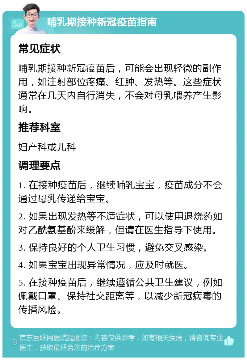 哺乳期接种新冠疫苗指南 常见症状 哺乳期接种新冠疫苗后，可能会出现轻微的副作用，如注射部位疼痛、红肿、发热等。这些症状通常在几天内自行消失，不会对母乳喂养产生影响。 推荐科室 妇产科或儿科 调理要点 1. 在接种疫苗后，继续哺乳宝宝，疫苗成分不会通过母乳传递给宝宝。 2. 如果出现发热等不适症状，可以使用退烧药如对乙酰氨基酚来缓解，但请在医生指导下使用。 3. 保持良好的个人卫生习惯，避免交叉感染。 4. 如果宝宝出现异常情况，应及时就医。 5. 在接种疫苗后，继续遵循公共卫生建议，例如佩戴口罩、保持社交距离等，以减少新冠病毒的传播风险。