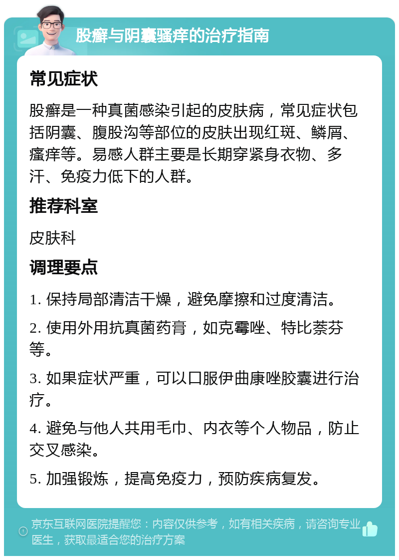 股癣与阴囊骚痒的治疗指南 常见症状 股癣是一种真菌感染引起的皮肤病，常见症状包括阴囊、腹股沟等部位的皮肤出现红斑、鳞屑、瘙痒等。易感人群主要是长期穿紧身衣物、多汗、免疫力低下的人群。 推荐科室 皮肤科 调理要点 1. 保持局部清洁干燥，避免摩擦和过度清洁。 2. 使用外用抗真菌药膏，如克霉唑、特比萘芬等。 3. 如果症状严重，可以口服伊曲康唑胶囊进行治疗。 4. 避免与他人共用毛巾、内衣等个人物品，防止交叉感染。 5. 加强锻炼，提高免疫力，预防疾病复发。