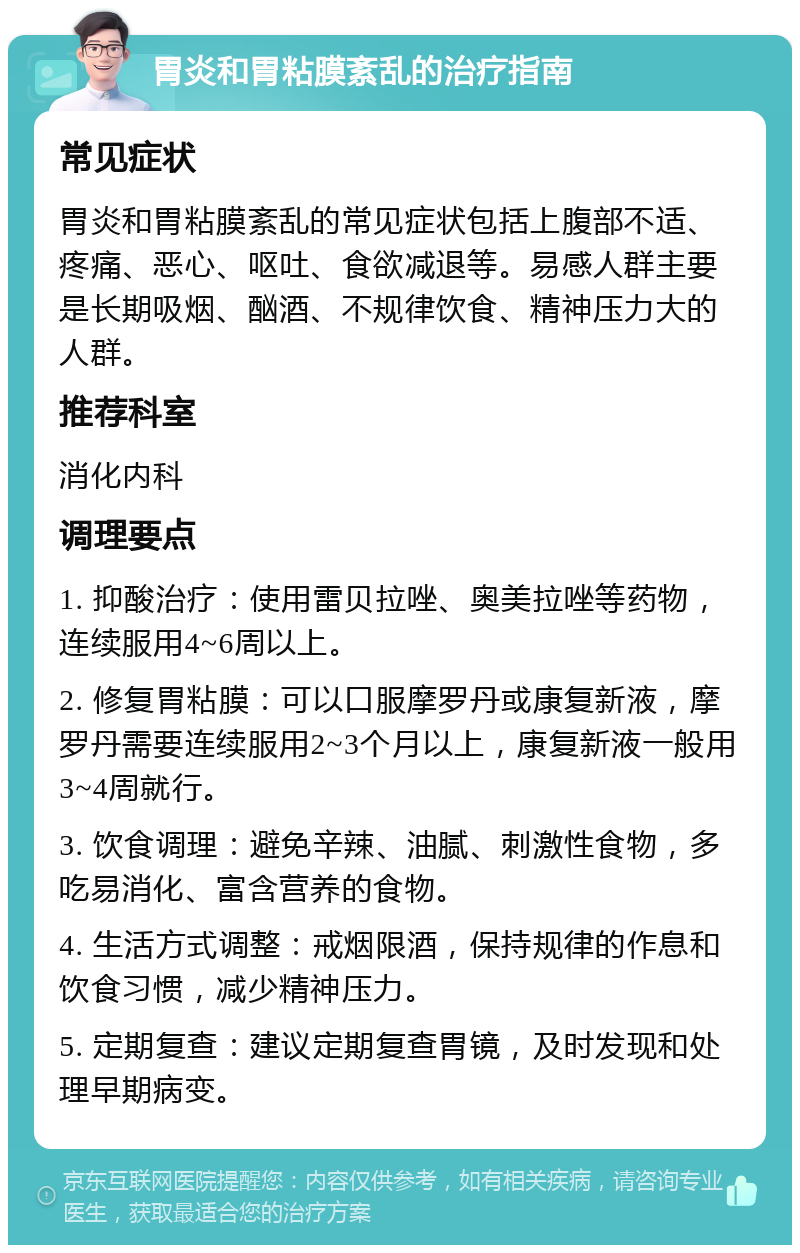 胃炎和胃粘膜紊乱的治疗指南 常见症状 胃炎和胃粘膜紊乱的常见症状包括上腹部不适、疼痛、恶心、呕吐、食欲减退等。易感人群主要是长期吸烟、酗酒、不规律饮食、精神压力大的人群。 推荐科室 消化内科 调理要点 1. 抑酸治疗：使用雷贝拉唑、奥美拉唑等药物，连续服用4~6周以上。 2. 修复胃粘膜：可以口服摩罗丹或康复新液，摩罗丹需要连续服用2~3个月以上，康复新液一般用3~4周就行。 3. 饮食调理：避免辛辣、油腻、刺激性食物，多吃易消化、富含营养的食物。 4. 生活方式调整：戒烟限酒，保持规律的作息和饮食习惯，减少精神压力。 5. 定期复查：建议定期复查胃镜，及时发现和处理早期病变。