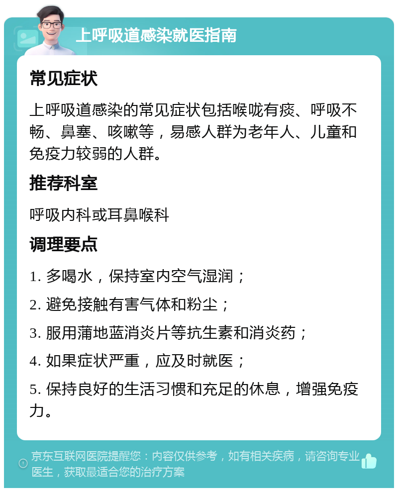 上呼吸道感染就医指南 常见症状 上呼吸道感染的常见症状包括喉咙有痰、呼吸不畅、鼻塞、咳嗽等，易感人群为老年人、儿童和免疫力较弱的人群。 推荐科室 呼吸内科或耳鼻喉科 调理要点 1. 多喝水，保持室内空气湿润； 2. 避免接触有害气体和粉尘； 3. 服用蒲地蓝消炎片等抗生素和消炎药； 4. 如果症状严重，应及时就医； 5. 保持良好的生活习惯和充足的休息，增强免疫力。