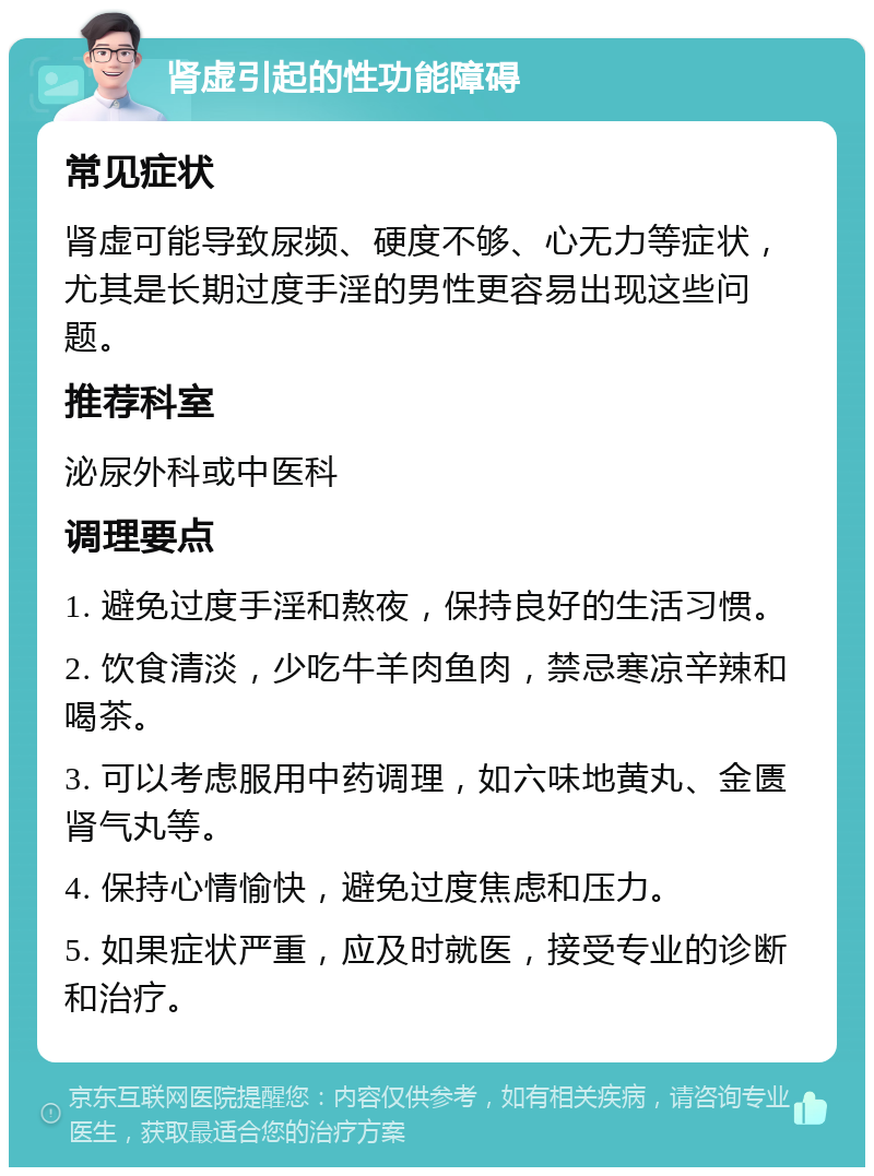 肾虚引起的性功能障碍 常见症状 肾虚可能导致尿频、硬度不够、心无力等症状，尤其是长期过度手淫的男性更容易出现这些问题。 推荐科室 泌尿外科或中医科 调理要点 1. 避免过度手淫和熬夜，保持良好的生活习惯。 2. 饮食清淡，少吃牛羊肉鱼肉，禁忌寒凉辛辣和喝茶。 3. 可以考虑服用中药调理，如六味地黄丸、金匮肾气丸等。 4. 保持心情愉快，避免过度焦虑和压力。 5. 如果症状严重，应及时就医，接受专业的诊断和治疗。