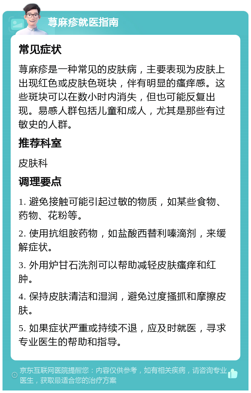 荨麻疹就医指南 常见症状 荨麻疹是一种常见的皮肤病，主要表现为皮肤上出现红色或皮肤色斑块，伴有明显的瘙痒感。这些斑块可以在数小时内消失，但也可能反复出现。易感人群包括儿童和成人，尤其是那些有过敏史的人群。 推荐科室 皮肤科 调理要点 1. 避免接触可能引起过敏的物质，如某些食物、药物、花粉等。 2. 使用抗组胺药物，如盐酸西替利嗪滴剂，来缓解症状。 3. 外用炉甘石洗剂可以帮助减轻皮肤瘙痒和红肿。 4. 保持皮肤清洁和湿润，避免过度搔抓和摩擦皮肤。 5. 如果症状严重或持续不退，应及时就医，寻求专业医生的帮助和指导。