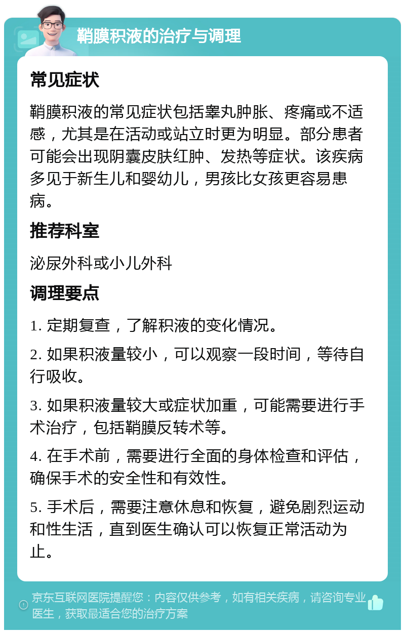 鞘膜积液的治疗与调理 常见症状 鞘膜积液的常见症状包括睾丸肿胀、疼痛或不适感，尤其是在活动或站立时更为明显。部分患者可能会出现阴囊皮肤红肿、发热等症状。该疾病多见于新生儿和婴幼儿，男孩比女孩更容易患病。 推荐科室 泌尿外科或小儿外科 调理要点 1. 定期复查，了解积液的变化情况。 2. 如果积液量较小，可以观察一段时间，等待自行吸收。 3. 如果积液量较大或症状加重，可能需要进行手术治疗，包括鞘膜反转术等。 4. 在手术前，需要进行全面的身体检查和评估，确保手术的安全性和有效性。 5. 手术后，需要注意休息和恢复，避免剧烈运动和性生活，直到医生确认可以恢复正常活动为止。