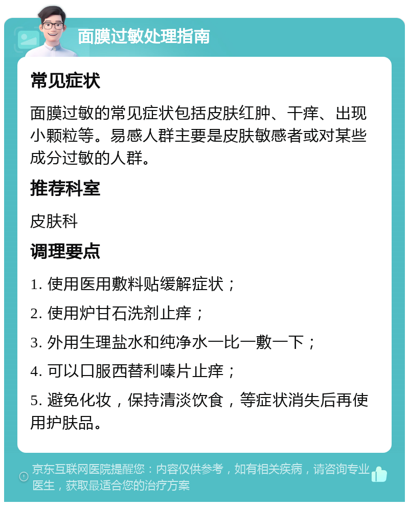 面膜过敏处理指南 常见症状 面膜过敏的常见症状包括皮肤红肿、干痒、出现小颗粒等。易感人群主要是皮肤敏感者或对某些成分过敏的人群。 推荐科室 皮肤科 调理要点 1. 使用医用敷料贴缓解症状； 2. 使用炉甘石洗剂止痒； 3. 外用生理盐水和纯净水一比一敷一下； 4. 可以口服西替利嗪片止痒； 5. 避免化妆，保持清淡饮食，等症状消失后再使用护肤品。