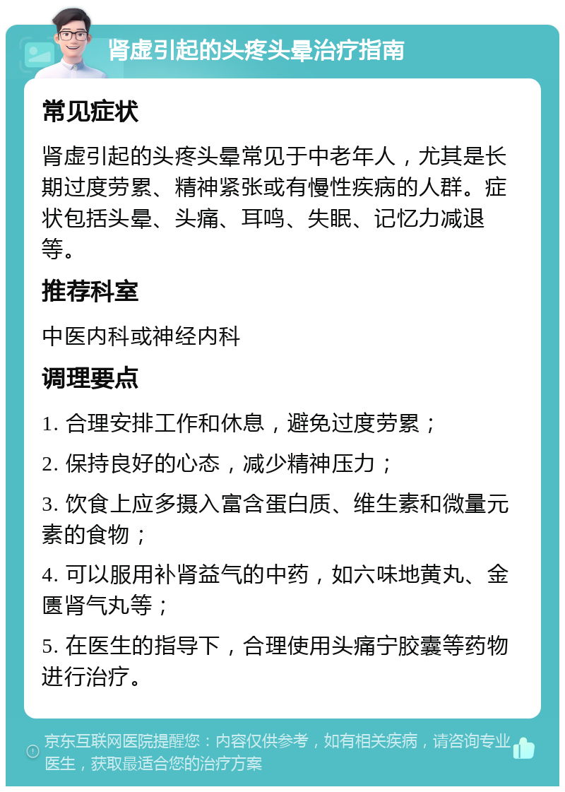 肾虚引起的头疼头晕治疗指南 常见症状 肾虚引起的头疼头晕常见于中老年人，尤其是长期过度劳累、精神紧张或有慢性疾病的人群。症状包括头晕、头痛、耳鸣、失眠、记忆力减退等。 推荐科室 中医内科或神经内科 调理要点 1. 合理安排工作和休息，避免过度劳累； 2. 保持良好的心态，减少精神压力； 3. 饮食上应多摄入富含蛋白质、维生素和微量元素的食物； 4. 可以服用补肾益气的中药，如六味地黄丸、金匮肾气丸等； 5. 在医生的指导下，合理使用头痛宁胶囊等药物进行治疗。