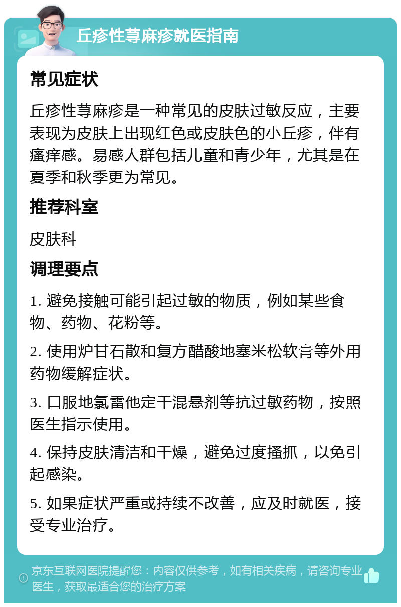 丘疹性荨麻疹就医指南 常见症状 丘疹性荨麻疹是一种常见的皮肤过敏反应，主要表现为皮肤上出现红色或皮肤色的小丘疹，伴有瘙痒感。易感人群包括儿童和青少年，尤其是在夏季和秋季更为常见。 推荐科室 皮肤科 调理要点 1. 避免接触可能引起过敏的物质，例如某些食物、药物、花粉等。 2. 使用炉甘石散和复方醋酸地塞米松软膏等外用药物缓解症状。 3. 口服地氯雷他定干混悬剂等抗过敏药物，按照医生指示使用。 4. 保持皮肤清洁和干燥，避免过度搔抓，以免引起感染。 5. 如果症状严重或持续不改善，应及时就医，接受专业治疗。