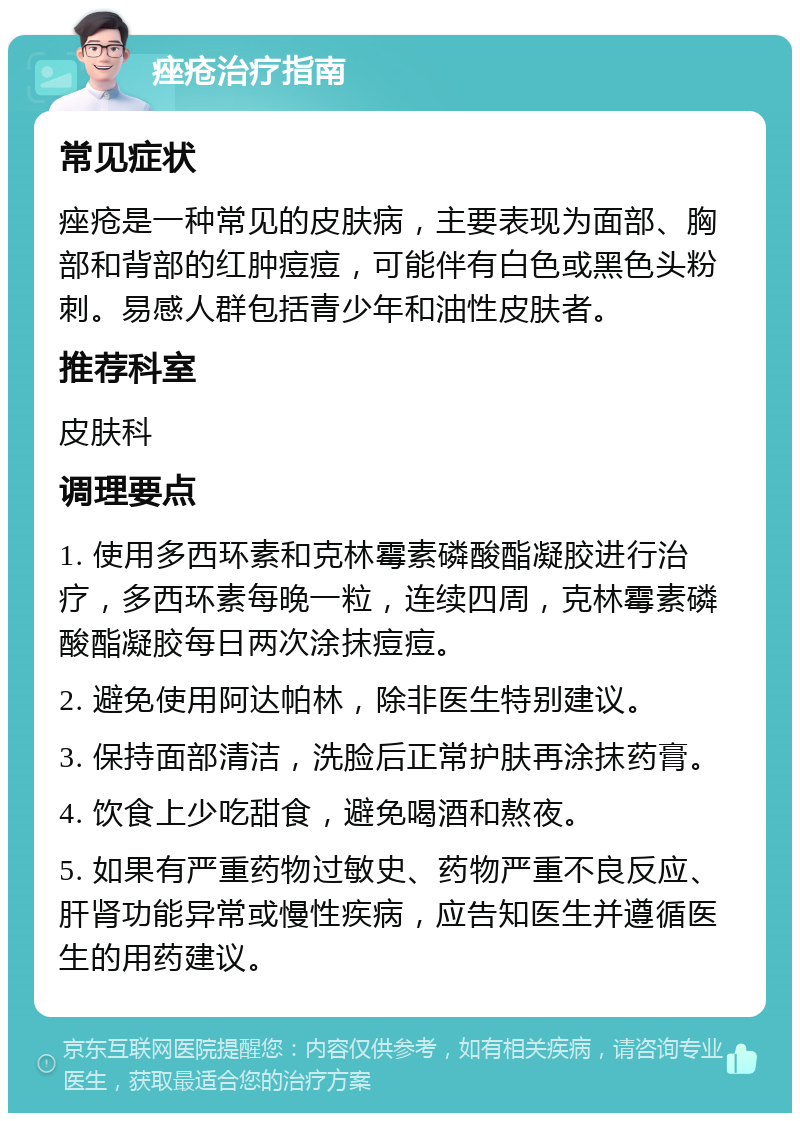 痤疮治疗指南 常见症状 痤疮是一种常见的皮肤病，主要表现为面部、胸部和背部的红肿痘痘，可能伴有白色或黑色头粉刺。易感人群包括青少年和油性皮肤者。 推荐科室 皮肤科 调理要点 1. 使用多西环素和克林霉素磷酸酯凝胶进行治疗，多西环素每晚一粒，连续四周，克林霉素磷酸酯凝胶每日两次涂抹痘痘。 2. 避免使用阿达帕林，除非医生特别建议。 3. 保持面部清洁，洗脸后正常护肤再涂抹药膏。 4. 饮食上少吃甜食，避免喝酒和熬夜。 5. 如果有严重药物过敏史、药物严重不良反应、肝肾功能异常或慢性疾病，应告知医生并遵循医生的用药建议。