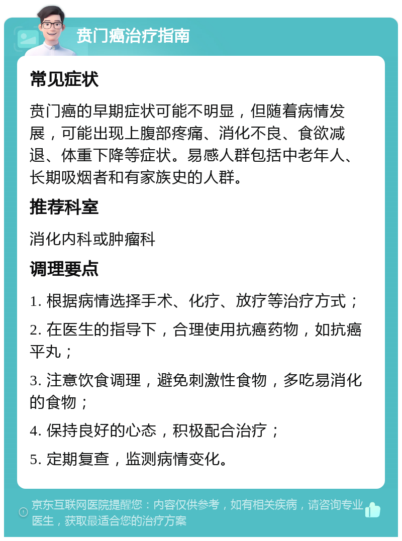 贲门癌治疗指南 常见症状 贲门癌的早期症状可能不明显，但随着病情发展，可能出现上腹部疼痛、消化不良、食欲减退、体重下降等症状。易感人群包括中老年人、长期吸烟者和有家族史的人群。 推荐科室 消化内科或肿瘤科 调理要点 1. 根据病情选择手术、化疗、放疗等治疗方式； 2. 在医生的指导下，合理使用抗癌药物，如抗癌平丸； 3. 注意饮食调理，避免刺激性食物，多吃易消化的食物； 4. 保持良好的心态，积极配合治疗； 5. 定期复查，监测病情变化。