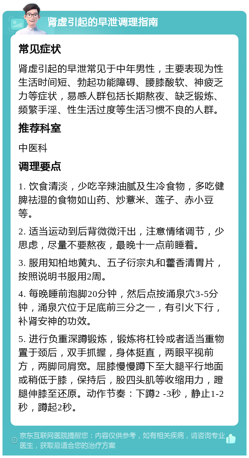 肾虚引起的早泄调理指南 常见症状 肾虚引起的早泄常见于中年男性，主要表现为性生活时间短、勃起功能障碍、腰膝酸软、神疲乏力等症状，易感人群包括长期熬夜、缺乏锻炼、频繁手淫、性生活过度等生活习惯不良的人群。 推荐科室 中医科 调理要点 1. 饮食清淡，少吃辛辣油腻及生冷食物，多吃健脾祛湿的食物如山药、炒薏米、莲子、赤小豆等。 2. 适当运动到后背微微汗出，注意情绪调节，少思虑，尽量不要熬夜，最晚十一点前睡着。 3. 服用知柏地黄丸、五子衍宗丸和藿香清胃片，按照说明书服用2周。 4. 每晚睡前泡脚20分钟，然后点按涌泉穴3-5分钟，涌泉穴位于足底前三分之一，有引火下行，补肾安神的功效。 5. 进行负重深蹲锻炼，锻炼将杠铃或者适当重物置于颈后，双手抓握，身体挺直，两眼平视前方，两脚同肩宽。屈膝慢慢蹲下至大腿平行地面或稍低于膝，保持后，股四头肌等收缩用力，蹬腿伸膝至还原。动作节奏：下蹲2 -3秒，静止1-2秒，蹲起2秒。