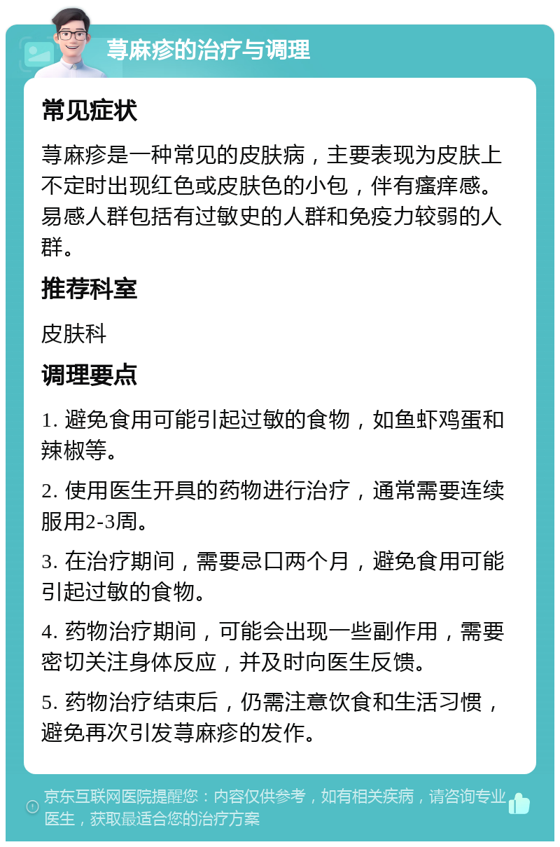 荨麻疹的治疗与调理 常见症状 荨麻疹是一种常见的皮肤病，主要表现为皮肤上不定时出现红色或皮肤色的小包，伴有瘙痒感。易感人群包括有过敏史的人群和免疫力较弱的人群。 推荐科室 皮肤科 调理要点 1. 避免食用可能引起过敏的食物，如鱼虾鸡蛋和辣椒等。 2. 使用医生开具的药物进行治疗，通常需要连续服用2-3周。 3. 在治疗期间，需要忌口两个月，避免食用可能引起过敏的食物。 4. 药物治疗期间，可能会出现一些副作用，需要密切关注身体反应，并及时向医生反馈。 5. 药物治疗结束后，仍需注意饮食和生活习惯，避免再次引发荨麻疹的发作。