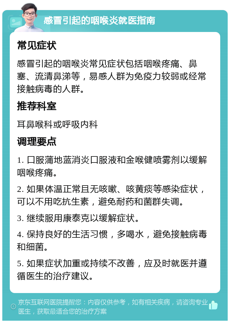 感冒引起的咽喉炎就医指南 常见症状 感冒引起的咽喉炎常见症状包括咽喉疼痛、鼻塞、流清鼻涕等，易感人群为免疫力较弱或经常接触病毒的人群。 推荐科室 耳鼻喉科或呼吸内科 调理要点 1. 口服蒲地蓝消炎口服液和金喉健喷雾剂以缓解咽喉疼痛。 2. 如果体温正常且无咳嗽、咳黄痰等感染症状，可以不用吃抗生素，避免耐药和菌群失调。 3. 继续服用康泰克以缓解症状。 4. 保持良好的生活习惯，多喝水，避免接触病毒和细菌。 5. 如果症状加重或持续不改善，应及时就医并遵循医生的治疗建议。